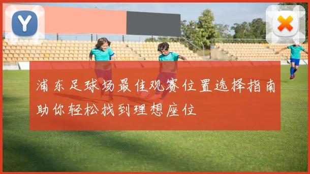 浦东足球场最佳观赛位置选择指南助你轻松找到理想座位