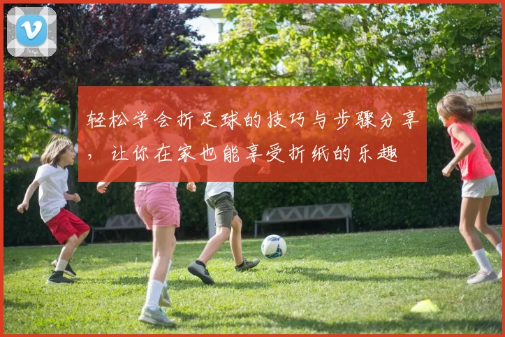 轻松学会折足球的技巧与步骤分享，让你在家也能享受折纸的乐趣