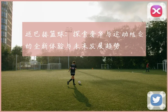 迈巴赫篮球：探索奢华与运动结合的全新体验与未来发展趋势