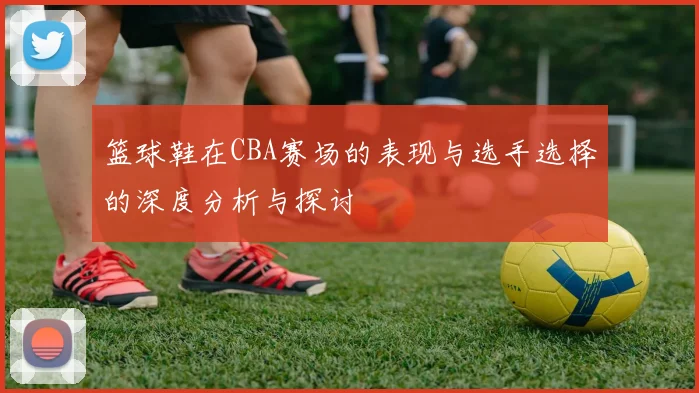 篮球鞋在CBA赛场的表现与选手选择的深度分析与探讨